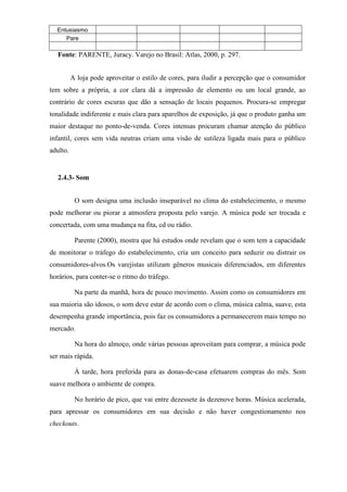 Entusiasmo
Pare
Fonte: PARENTE, Juracy. Varejo no Brasil: Atlas, 2000, p. 297.
A loja pode aproveitar o estilo de cores, para iludir a percepção que o consumidor
tem sobre a própria, a cor clara dá a impressão de elemento ou um local grande, ao
contrário de cores escuras que dão a sensação de locais pequenos. Procura-se empregar
tonalidade indiferente e mais clara para aparelhos de exposição, já que o produto ganha um
maior destaque no ponto-de-venda. Cores intensas procuram chamar atenção do público
infantil, cores sem vida neutras criam uma visão de sutileza ligada mais para o público
adulto.
2.4.3- Som
O som designa uma inclusão inseparável no clima do estabelecimento, o mesmo
pode melhorar ou piorar a atmosfera proposta pelo varejo. A música pode ser trocada e
concertada, com uma mudança na fita, cd ou rádio.
Parente (2000), mostra que há estudos onde revelam que o som tem a capacidade
de monitorar o tráfego do estabelecimento, cria um conceito para seduzir ou distrair os
consumidores-alvos.Os varejistas utilizam gêneros musicais diferenciados, em diferentes
horários, para conter-se o ritmo do tráfego.
Na parte da manhã, hora de pouco movimento. Assim como os consumidores em
sua maioria são idosos, o som deve estar de acordo com o clima, música calma, suave, esta
desempenha grande importância, pois faz os consumidores a permanecerem mais tempo no
mercado.
Na hora do almoço, onde várias pessoas aproveitam para comprar, a música pode
ser mais rápida.
À tarde, hora preferida para as donas-de-casa efetuarem compras do mês. Som
suave melhora o ambiente de compra.
No horário de pico, que vai entre dezessete às dezenove horas. Música acelerada,
para apressar os consumidores em sua decisão e não haver congestionamento nos
checkouts.
 