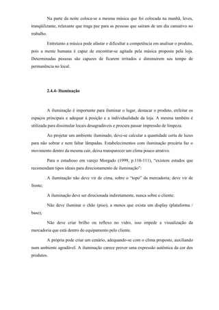 Na parte da noite coloca-se a mesma música que foi colocada na manhã, leves,
tranqüilizante, relaxante que traga paz para as pessoas que saíram de um dia cansativo no
trabalho.
Entretanto a música pode afastar e dificultar a competência em analisar o produto,
pois a mente humana é capaz de encontrar-se agitada pela música proposta pela loja.
Determinadas pessoas são capazes de ficarem irritados e diminuírem seu tempo de
permanência no local.
2.4.4- Iluminação
A iluminação é importante para iluminar o lugar, destacar o produto, enfeitar os
espaços principais e adequar à posição e a individualidade da loja. A mesma também é
utilizada para dissimular locais desagradáveis e procura passar impressão de limpeza.
Ao projetar um ambiente iluminado, deve-se calcular a quantidade certa de luzes
para não sobrar e nem faltar lâmpadas. Estabelecimentos com iluminação precária faz o
movimento dentro da mesma cair, deixa transparecer um clima pouco atrativo.
Para o estudioso em varejo Morgado (1999, p.110-111), “existem estudos que
recomendam tipos ideais para direcionamento de iluminação”:
A iluminação não deve vir de cima, sobre o “topo” da mercadoria; deve vir de
frente;
A iluminação deve ser direcionada indiretamente, nunca sobre o cliente;
Não deve iluminar o chão (piso), a menos que exista um display (plataforma /
base);
Não deve criar brilho ou reflexo no vidro, isso impede a visualização da
mercadoria que está dentro do equipamento pelo cliente.
A própria pode criar um cenário, adequando-se com o clima proposto, auxiliando
num ambiente agradável. A iluminação carece prover uma expressão autêntica da cor dos
produtos.
 