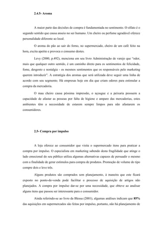 2.4.5- Aroma
A maior parte das decisões de compra é fundamentada no sentimento. O olfato é o
segundo sentido que causa anseio no ser humano. Um cheiro ou perfume agradável oferece
personalidade diferente ao local.
O aroma do pão ao sair do forno, no supermercado, cheiro de um café feito na
hora, excita apetite e provoca o consumo destes.
Levy (2000, p.492), menciona em seu livro Administração de varejo que “odor,
mais que qualquer outro sentido, é um caminho direto para os sentimentos de felicidade,
fome, desgosto e nostalgia - os mesmos sentimentos que os responsáveis pelo marketing
querem introduzir”. A estratégia dos aromas que será utilizada deve seguir uma linha de
acordo com seu segmento. Há empresas hoje em dia que criam odores para estimular a
compra da mercadoria.
O mau cheiro causa péssima impressão, o açougue e a peixaria possuem a
capacidade de afastar as pessoas por falta de higiene e amparo das mercadorias, estes
ambientes têm a necessidade de estarem sempre limpos para não afastarem os
consumidores.
2.5- Compra por impulso
A loja oferece ao consumidor que visita o supermercado itens para praticar a
compra por impulso. O especialista em marketing sabendo desta fragilidade que atinge o
lado emocional do seu público utiliza algumas alternativas capazes de persuadir o mesmo
com a finalidade de gerar estímulos para compra de produtos. Promoção de volume do tipo
compre dois e leve três.
Alguns produtos são comprados sem planejamento, à maneira que este ficará
exposto no ponto-de-venda pode facilitar o processo de aquisição de artigos não
planejados. A compra por impulso dar-se por uma necessidade, que obteve ao analisar
alguns itens que passou ser interessante para o consumidor.
Ainda referindo-se ao livro da Blessa (2001), algumas análises indicam que 85%
das aquisições em supermercados são feitas por impulso, portanto, não há planejamento de
 