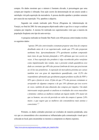 compra. Os dados mostram que o número é bastante elevado, à porcentagem que uma
compra por impulso é efetuada. Esta ação ocorre da demonstração de um anseio aonde a
satisfação virá pela aquisição da mercadoria. A pessoa decidiu apanhar o produto somente
por causa da sua exposição. Viu, apanhou e adquiriu.
Segundo um estudo realizado pelo Provar (Programa de Administração de
Varejo), no final de 2001 fez uma pesquisa objetivando saber o que leva o target a realizar
compras por impulso. A mesma foi realizada nos supermercados visto que a maioria da
população freqüenta este tipo de auto-serviço.
A pesquisa realizada na Grande São Paulo com 420 pessoas entrevistadas revelou
os seguintes dados:
“apenas 20% dos entrevistados costumam preparar uma lista de compras
detalhada antes de ir ao supermercado, sendo que 37% não preparam
nenhuma lista. Aproximadamente 37% geralmente acabam comprando
mais itens do que haviam planejado e 43% afirmam que isso ocorre às
vezes. A boa exposição dos produtos é algo reconhecido pelos varejistas
como impulsionador das vendas, mas o presente estudo quantificou esse
dado ao constatar que 40% das pessoas lembram de itens que precisavam
ao vê-los nas prateleiras. A exposição de mercadoria próxima aos caixas
também teve seu grau de importância quantificado, com 13,5% dos
respondentes afirmando que geralmente pegam produtos na fila do PDV e
65% que o fazem às vezes. O fato de que 17% das pessoas costumam se
arrepender de algumas compras e de que 14% afirmam que isso ocorre
às vezes, também dá uma dimensão das compras por impulso. Um dado
interessante surgiu quando se analisou os resultados dos sexos masculino
e feminino: embora as mulheres tenham um tíquete médio 32% maior do
que os homens, seu erro de previsão no valor da compra é apenas 2,6%
maior, o que sugere que as mulheres são consumidoras mais atentas e
conscientes”.5
Portanto, os dados coletados precisam ser avaliados de maneira ponderada, uma
vez que os consumidores alvo encontram-se influenciados pela comunicação visual que é
colocada no local, para encaminhar os mesmos a comprarem os objetos expostos.
5
http://www.provar.org/pesquisas/pesq_compra_por_impulso.htm
 