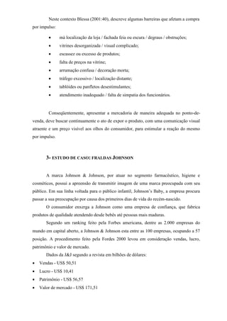 Neste contexto Blessa (2001:40), descreve algumas barreiras que afetam a compra
por impulso:
 má localização da loja / fachada feia ou escura / degraus / obstruções;
 vitrines desorganizada / visual complicado;
 escassez ou excesso de produtos;
 falta de preços na vitrine;
 arrumação confusa / decoração morta;
 tráfego excessivo / localização distante;
 tablóides ou panfletos desestimulantes;
 atendimento inadequado / falta de simpatia dos funcionários.
Conseqüentemente, apresentar a mercadoria de maneira adequada no ponto-de-
venda, deve buscar continuamente o ato de expor o produto, com uma comunicação visual
atraente e um preço visível aos olhos do consumidor, para estimular a reação do mesmo
por impulso.
3- ESTUDO DE CASO: FRALDAS JOHNSON
A marca Johnson & Johnson, por atuar no segmento farmacêutico, higiene e
cosméticos, possui a apreensão de transmitir imagem de uma marca preocupada com seu
público. Em sua linha voltada para o público infantil, Johnson’s Baby, a empresa procura
passar a sua preocupação por causa dos primeiros dias de vida do recém-nascido.
O consumidor enxerga a Johnson como uma empresa de confiança, que fabrica
produtos de qualidade atendendo desde bebês até pessoas mais maduras.
Segundo um ranking feito pela Forbes americana, dentre as 2.000 empresas do
mundo em capital aberto, a Johnson  Johnson esta entre as 100 empresas, ocupando a 57
posição. A procedimento feito pela Fordes 2000 levou em consideração vendas, lucro,
patrimônio e valor de mercado.
Dados da J&J segundo a revista em bilhões de dólares:
 Vendas - US$ 50,51
 Lucro - US$ 10,41
 Patrimônio - US$ 56,57
 Valor de mercado - US$ 171,51
 