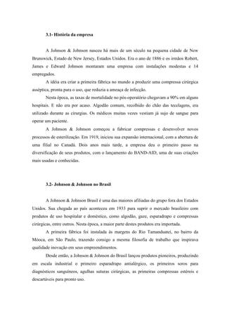 3.1- História da empresa
A Johnson  Johnson nasceu há mais de um século na pequena cidade de New
Brunswick, Estado de New Jersey, Estados Unidos. Era o ano de 1886 e os irmãos Robert,
James e Edward Johnson montaram uma empresa com instalações modestas e 14
empregados.
A idéia era criar a primeira fábrica no mundo a produzir uma compressa cirúrgica
asséptica, pronta para o uso, que reduzia a ameaça de infecção.
Nesta época, as taxas de mortalidade no pós-operatório chegavam a 90% em alguns
hospitais. E não era por acaso. Algodão comum, recolhido do chão das tecelagens, era
utilizado durante as cirurgias. Os médicos muitas vezes vestiam já sujo de sangue para
operar um paciente.
A Johnson  Johnson começou a fabricar compressas e desenvolver novos
processos de esterilização. Em 1919, iniciou sua expansão internacional, com a abertura de
uma filial no Canadá. Dois anos mais tarde, a empresa deu o primeiro passo na
diversificação de seus produtos, com o lançamento do BAND-AID, uma de suas criações
mais usadas e conhecidas.
3.2- Johnson  Johnson no Brasil
A Johnson  Johnson Brasil é uma das maiores afiliadas do grupo fora dos Estados
Unidos. Sua chegada ao país aconteceu em 1933 para suprir o mercado brasileiro com
produtos de uso hospitalar e doméstico, como algodão, gaze, esparadrapo e compressas
cirúrgicas, entre outros. Nesta época, a maior parte destes produtos era importada.
A primeira fábrica foi instalada às margens do Rio Tamanduateí, no bairro da
Móoca, em São Paulo, trazendo consigo a mesma filosofia de trabalho que inspirava
qualidade inovação em seus empreendimentos.
Desde então, a Johnson  Johnson do Brasil lançou produtos pioneiros, produzindo
em escala industrial o primeiro esparadrapo antialérgico, os primeiros soros para
diagnósticos sanguíneos, agulhas suturas cirúrgicas, as primeiras compressas estéreis e
descartáveis para pronto uso.
 
