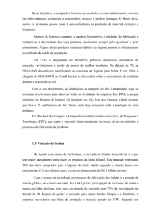 Nessa trajetória, a companhia detectou necessidades, treinou mão-de-obra, investiu
em infra-estrutura, esclareceu o consumidor, cresceu e ganhou destaque. O Brasil dava,
assim, os primeiros passos rumo à auto-suficiência na produção de material cirúrgico e
hospitalar.
Johnson & Johnson construiu e equipou laboratórios e unidades de fabricação e
multiplicou a diversidade dos seus produtos, destacados sempre pela qualidade e pelo
pioneirismo. Alguns destes produtos mudaram hábitos de higiene pessoal e influenciaram
na melhoria da saúde da população.
Em 1934, o lançamento do MODESS, primeiro absorvente descartável do
mercado, revolucionou o modo de pensar da mulher brasileira. Na década de 70, as
FRALDAS descartáveis modificaram os conceitos de higiene para bebês. E em 1984, a
chegada de SUNDOWN ao Brasil iniciou as discussões sobre a necessidade de cuidados
durante a exposição ao sol.
Com o seu crescimento, as instalações às margens do Rio Tamanduateí logo se
tornaram insuficientes para absorver todas as atividades da empresa. Em 1954, o parque
industrial da Johnson & Johnson foi instalado em São José dos Campos, cidade distante
que fica a 72 quilômetros de São Paulo, onde hoje concentra toda a produção de seus
produtos.
Em São José dos Campos, a Companhia também mantém seu Centro de Pesquisas e
Tecnologia (CPT), que supre o mercado latino-americano na busca de novos métodos e
processos de fabricação de produtos.
3.3- Mercado de fraldas
De acordo com dados da AcNielsen, o mercado de fraldas descartáveis é o que
tem maior crescimento entre todos os produtos da linha infantil. Este mercado representa
58% dos itens comprados para a higiene do bebê. Ainda segundo o estudo, houve um
crescimento 11% nos últimos anos, e com um faturamento de R$ 1 bilhão por ano.
Com o avanço da tecnologia no processo de fabricação das fraldas e a entrada de
marcas globais, no cenário nacional, fez a J&J perder participação de mercado, até então a
marca era líder absoluta, com mais da metade do mercado com 70% de participação na
década de 90. Depois de perder o mercado para outras fraldas Pamper’s e Kimberly, a
empresa reestruturou sua linha de produção e investiu pesado no PDV. Segundo um
 