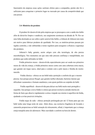 funcionário da empresa essas ações surtiram efeitos para a companhia, porém não foi o
suficiente para conquistar o primeiro lugar no mercado por causa da competitividade que
este possui.
3.4- Histórico do produto
O produto foi desenvolvido pela empresa que se preocupava com a saúde dos bebês
afim de deixá-los limpos e saudáveis, seu surgimento aconteceu na década de 70. Por ser
uma linha destinada ao uso sobre a pele sensível dos bebês, a Johnson  Johnson tem mais
um motivo para fabricar produtos de qualidade. Por isso, as matérias-primas passam por
rígidos controles, e são submetidas a testes regulares para assegurar a eficácia e segurança
dos produtos.
Johnson’s baby garante, assim artigos com alta tecnologia, de alta pureza
microbiológica. Nos momentos em que uma mãe procura confiança e tranqüilidade, nos
produtos que serão utilizados no bebê.
Fralda primeiros meses - desenvolvida especialmente para ser usada nos primeiros
meses de vida da criança, a fralda primeiros meses conta com uma cobertura extra macia,
que garante um toque suave, ideal para o contato com a pele macia e fininha do recém-
nascido.
Fralda clássica - oferece ao seu bebê toda a proteção e conforto de que o mesmo
precisa. Isso porque possui flocgel, que garante melhor absorção, barreiras laterais que
dificultam vazamentos e formato anatômico, com ajuste perfeito ao corpinho do bebê.
Fralda superblock - desenvolvida para deixar seu bebê muito mais protegido e
sequinho. Isso porque a nova fralda é a única que possui exclusiva camada interna em
forma de funis que absorve rapidamente a urina e impede seu retorno à superfície da fralda,
ajudando a evitar possíveis irritações.
Fralda toque de seda - oferece proteção prolongada por até 12 horas para que seu
bebê tenha uma longa noite de sono. Além disso, sua exclusiva fragrância de lavanda e
camomila proporciona ao bebê sensação de relaxamento, afinal, é importante que a criança
esteja tranqüila antes de adormecer. Mais suavidade e conforto na hora de dormir.
 