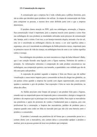 3.5- Comunicação da empresa
A comunicação que a empresa faz é toda voltada para o público feminino, pois
são as mães que decidem quais produtos vão utilizar. As etapas de comunicação são feitas
para conquistar as pessoas, a mesma deve estar definida junto com o que a empresa
determinou.
O produto chama atenção no PDV, pela sua embalagem, arrumação, e limpeza.
Sua comunicação visual é importante, pois a empresa mescla cores quentes e cores frias
nas embalagens de seus produtos as tonalidades utilizadas neste processo de comunicação
são: laranja, azul e violeta. Com isso, a cor laranja transmite alegria, amizade e luz do sol,
esta cor é encontrada na embalagem clássica da marca; a cor azul significa calma e
segurança, esta cor é encontrada na embalagem da fralda primeiros meses, importante para
os primeiros meses de vida da criança; na embalagem hora do sono a cor violeta significa
calma e sossego.
Nas embalagens dos produtos, no meio encontra-se a logo da linha Johnson’s Baby,
que é um coração fazendo uma ligação com a figura materna. Sinônimo de carinho e
proteção. As informações referentes à composição de cada produto encontram-se nas
embalagens, sua composição química, seu tamanho, a quantidade e sua validade que são de
três anos para cada produto.
A exposição do produto segundo a empresa é feita em blocos que dá melhor
visualização e causa maior impacto para o consumidor na hora de chegar nas gôndolas, ou
em pontos extras quando a empresa faz acordo com algum supermercado, esses pontos
ajudam a aumentar o giro do produto. Sua exposição é feita no meio das prateleiras, na
altura dos olhos.
As fraldas precisam estar limpas até porque é um produto feito para a higiene,
estando sujo ou empoeirado passa má impressão para o consumidor e denigre a imagem do
produto e da empresa que se preocupa com a imagem dos bebês. Para expor as mercadorias
nas prateleiras o apoio do promotor de vendas é fundamental para a empresa, pois este
profissional faz a arrumação, a limpeza das mercadorias, pedidos de produtos para a
empresa quando estes estão em falta no mercado para que não crie uma barreira entre o
produto e o consumidor.
O produto é arrumado nas prateleiras de tal forma que o consumidor possa ter o
contato direto com a mercadoria, este contato deixa o consumidor apalpar o produto e
analisar, pois as pessoas gostam de tocar nos produtos que compram.
 