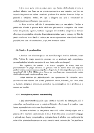 A área nobre que a empresa procura expor suas fraldas está localizada, próxima a
produtos adultos, para fazer que as pessoas aproximem-se dos produtos, com isso, as
mercadorias para serem melhor visualizada precisam ficar próximo à entrada da loja ou
próximo a categorias destino. Ou seja, a categoria que leva o consumidor ao
estabelecimento especificamente para comprá-la.
As áreas negativas onde não é recomendável expor as mercadorias. Próximo a
pontos que afastem as pessoas. Estes locais são: proximidade a categorias com cheiro
fortes. Ex: peixaria, legumes, verduras e açougue; proximidade a categorias de bebidas
alcoólicas; proximidade a categorias de comidas congeladas; lugares isolados, por falta de
pouco movimento nestes locais, e também por ser um segmento que suas mercadorias são
pequenas, mas com alto valor reunido, o que pode acontecer roubos.
3.6- Técnicas de merchandising
A Johnson vem investindo pesado em merchandising no mercado de fraldas, desde
2002. Política de preços agressivos, menores, que os praticados pela concorrência,
promoções industrializadas (na compra de uma fralda ganhe um shampoo).
Boa exposição do produto, e as marcas agrupadas de acordo com seu
posicionamento de preço. Iniciação de gôndola com as marcas mais cara seguidas
gradativamente para as marcas de preço baixo. Separação de tipos de produtos por nomes e
tamanhos (P, M, G, XG, XXG), outros fatores que contribuem para o aumento das vendas
sinalização adequada e ambientação do local.
Ações especiais no ponto-de-venda com agrupamento de categorias inter-
relacionadas com cuidados com o bebê (perfumaria, fraldas, alimentos), esta tática, além
de facilitar a compra do consumidor, estimula a experimentação de novos produtos de a
compra por impulso.
3.7- A utilização das peças de merchandising
A peça de merchandising usada segue a linha de raciocínio das embalagens, todo o
material de merchandising possui o coração enfatizando a lembrança de proteção e cores
iguais, alguns são feitos no formato do próprio coração.
Wobbler no formato do coração nas cores azul, violeta e laranja alguns sem o
preço e outros para fazer a comunicação do preço do produto com o consumidor. Esta peça
é utilizada para fazer a comunicação na prateleira; faixa de gôndola com o diferencial de
cada fralda; splash dando destaque no preço como forma de comunicação. Esta peça busca
 