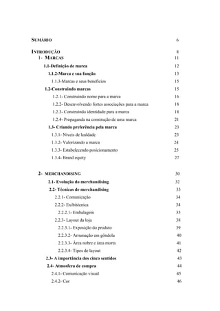 SUMÁRIO 6
INTRODUÇÃO 8
1- MARCAS 11
1.1-Definição de marca 12
1.1.2-Marca e sua função 13
1.1.3-Marcas e seus benefícios 15
1.2-Construindo marcas 15
1.2.1- Construindo nome para a marca 16
1.2.2- Desenvolvendo fortes associações para a marca 18
1.2.3- Construindo identidade para a marca 18
1.2.4- Propaganda na construção de uma marca 21
1.3- Criando preferência pela marca 23
1.3.1- Níveis de lealdade 23
1.3.2- Valorizando a marca 24
1.3.3- Estabelecendo posicionamento 25
1.3.4- Brand equity 27
2- MERCHANDISING 30
2.1- Evolução do merchandising 32
2.2- Técnicas de merchandising 33
2.2.1- Comunicação 34
2.2.2- Exibitécnica 34
2.2.2.1- Embalagem 35
2.2.3- Layout da loja 38
2.2.3.1- Exposição do produto 39
2.2.3.2- Arrumação em gôndola 40
2.2.3.3- Área nobre e área morta 41
2.2.3.4- Tipos de layout 42
2.3- A importância dos cinco sentidos 43
2.4- Atmosfera de compra 44
2.4.1- Comunicação visual 45
2.4.2- Cor 46
 