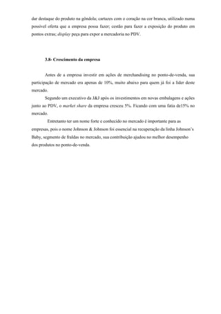 dar destaque do produto na gôndola; cartazes com o coração na cor branca, utilizado numa
possível oferta que a empresa possa fazer; cestão para fazer a exposição do produto em
pontos extras; display peça para expor a mercadoria no PDV.
3.8- Crescimento da empresa
Antes de a empresa investir em ações de merchandising no ponto-de-venda, sua
participação de mercado era apenas de 10%, muito abaixo para quem já foi a líder deste
mercado.
Segundo um executivo da J&J após os investimentos em novas embalagens e ações
junto ao PDV, o market share da empresa cresceu 5%. Ficando com uma fatia de15% no
mercado.
Entretanto ter um nome forte e conhecido no mercado é importante para as
empresas, pois o nome Johnson  Johnson foi essencial na recuperação da linha Johnson’s
Baby, segmento de fraldas no mercado, sua contribuição ajudou no melhor desempenho
dos produtos no ponto-de-venda.
 