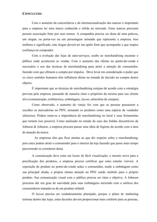 CONCLUSÃO
Com o aumento da concorrência e da internacionalização das marcas é importante
para a empresa ter uma marca conhecida e sólida no mercado. Estas marcas precisam
possuir associação forte por seus nomes. A companhia precisa ser dona de uma palavra,
um slogan, ou porta-voz ou um personagem animado que represente a empresa. Isso
melhora o significado, este slogan deverá ter um apelo forte que acompanhe e que inspire
confiança no comprador.
Com a evolução das lojas de auto-serviços, coube ao merchandising encantar o
público onde acontecem as vendas. Com o aumento das ofertas no ponto-de-venda é
necessário o uso das técnicas de merchandising para atrair a atenção do consumidor,
fazendo com que efetuem a compra por impulso. Deve levar em consideração o poder que
os cinco sentidos humanos têm influência direta na tomada de decisão na compra destes
objetos.
É importante que as técnicas de merchandising estejam de acordo com a estratégia
prevista pela empresa, passando de maneira clara o propósito da mesma para seu cliente
alvo (comunicação, exibitécnica, embalagens, layout, atmosfera de compra).
Como observado, o aumento do varejo fez com que as pessoas passassem a
escolher as mercadorias no PDV, tornando os produtos como uma espécie de vendedor
silencioso. Podem notar-se a importância do merchandising no local e suas ferramentas
que tornem isso possível. Como analisado no estudo de caso das fraldas descartáveis da
Johnson  Johnson, a empresa procura passar uma idéia de higiene de acordo com a área
de atuação da marca.
As empresas têm que ficar atentas ao que diz respeito sobre o merchandising,
pois estes podem atrair o consumidor para o interior da loja fazendo que passe mais tempo
percorrendo os corredores desta.
A comunicação deve estar em locais de fácil visualização, o mesmo serve para a
precificação dos produtos, a empresa precisa certificar que estes estarão visíveis. A
exposição do produto no ponto-de-venda seduz o consumidor, tendo a embalagem como
sua principal aliada, a própria chama atenção no PDV sendo símbolo para o próprio
produto. Sua comunicação visual com o público precisa ser clara e objetiva. A Johnson
procurou dar um grau de suavidade para suas embalagens mexendo com a sutileza dos
consumidores tratando-se de um produto infantil.
O layout precisa ser cuidadosamente planejado, porque o plano de marketing
termina dentro das lojas, estas decisões devem proporcionar mais conforto para as pessoas,
 
