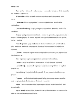 GLOSSÁRIO
Auto-serviço - sistema de vendas no qual o consumidor tem acesso direto à escolha
dos produtos ( self-service).
Brand equity - valor agregado, resultado de transações de um produto numa
marca.
Check-out - balcão de pagamento e saída do supermercado onde ficam as
registradoras.
Cross merchandising - display com produtos correlatos. Exemplo: mamadeira
com leites.
Display - qualquer elemento destinado a promover, apresentar, expor, demonstrar e
ajudar a vender o produto ou serviço, podendo ser colocado diretamente no solo, vitrine,
balcão e gôndola.
Faixa de gôndola - peça produzida em diversos materiais para ser colocada na
parte frontal das prateleiras das gôndolas, servindo como delimitador de espaço dos
produtos.
Gôndola - estande de supermercado com prateleiras utilizadas para exposição de
produtos no PDV.
Ilha - exposição de produtos permitindo acesso por todos os lados.
Layout - exposição de idéias e esquemas por meio de imagens impressas.
Layout de loja – esquema de exposição dos produtos em prateleira ou da planta
baixa da loja.
Market share- é a participação de mercado de uma marca controlada por um
produto.
Promotor - profissional designado para divulgar, demonstrar, expor, organiza,
aloca e repor, produtos dentro do estabelecimento comercial.
Target - público-alvo.Mercado (grupo de pessoas) que se pretende atingir com
comunicação.
Top of maind - marca de um produto ou serviço mais lembrado ou conhecido em
todas as marcas citadas espontaneamente.
 