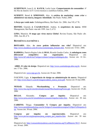 SCHIFFMAN, Leon G.  KANUK, Leslie Lazar. Comportamento do consumidor. 6ª
Ed. Rio de Janeiro: LCT- Livros técnicos e científicos Editora, 2000.
SCHMITT, Bernd  SIMONSON, Alex. A estética do marketing: como criar e
administrar sua marca, imagem e identidade. São Paulo: Nobel, 2000.
A força que vende mais. EmbalagemMarca, São Paulo: fev. 2006. Ano VII, nº 78.
BIONDO, Graziela  CAJARAVILLE, Andrea. A arquitetura da marca. HSM
Management, São Paulo: mar-abr 1999. Ano 3, nº13.
LIMA, Mauricio. O mago que virou marca Global. Revista Exame, São Paulo: abr.
2006. Ano 40, nº 8.
REFERÊNCIA ELETRÔNICA
BOTSARIS, Alex. As cores podem influenciar sua vida? Disponível em:
http://www.mundocor.com.br/cores/cromoterapia_botsaris.htm. Acesso em: 14 fev. 2006.
BARBOSA, Patrícia Regina Lobo  DIAS, Ricardo Guedes Carlos. A embalagem como
diferencial competitivo nas organizações. Disponível em:
http://www.fa7.edu.br/rea7/artigos/volume1/artigos/embalagem.doc. Acesso em: 14 fev.
2006.
ABRE. O valor do design. Disponível em: http://www.comitedesign.abre.org.br. Acesso
em: 17 fev. 2006.
Disponível em: www.inpi.gov.br. Acesso em 18 mar. 2006.
FASCIONI, Lígia. A importância do design na administração da marca. Disponível
em: http://www.base11.com.br/imagens/admin_marca_texto.pdf. Acesso em 18 mar.2006.
MURAD, Eduardo. Merchandising e Promoção. Disponível em:
http://www.foa.org.br/cim/downloads/murad/MerchandisingPromo.ppt. Acesso em: 18 abr.
2006
BELLO, Alexandre. Compra por impulso. Disponível em:
http://www.terra.com.br/istoedinheiro/consumo/impulso/index.htm. Acesso em: 30 mai.
2006.
CABRINO, Thiago. Consumidor X Compra por impulso. Disponível em:
http://www.portaldomarketing.com.br/Artigos/Consumidorxcompras%20por%20impulso.h
tm. Acesso em: 30 mai. 2006.
Compras por impulso em supermercados. Disponível em:
http://www.provar.org/pesquisas/pesq_compra_por_impulso.htm. Acesso em: 30 mai.
2006.
Disponível em: http://consumidormoderno.com.br/materias.asp?CodMateria=9613. Acesso
em: 30 mai. 2006.
 