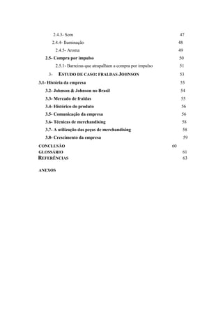 2.4.3- Som 47
2.4.4- Iluminação 48
2.4.5- Aroma 49
2.5- Compra por impulso 50
2.5.1- Barreiras que atrapalham a compra por impulso 51
3- ESTUDO DE CASO: FRALDAS JOHNSON 53
3.1- História da empresa 53
3.2- Johnson  Johnson no Brasil 54
3.3- Mercado de fraldas 55
3.4- Histórico do produto 56
3.5- Comunicação da empresa 56
3.6- Técnicas de merchandising 58
3.7- A utilização das peças de merchandising 58
3.8- Crescimento da empresa 59
CONCLUSÃO 60
GLOSSÁRIO 61
REFERÊNCIAS 63
ANEXOS
 