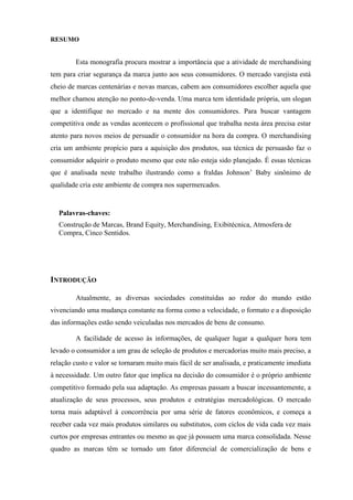 RESUMO
Esta monografia procura mostrar a importância que a atividade de merchandising
tem para criar segurança da marca junto aos seus consumidores. O mercado varejista está
cheio de marcas centenárias e novas marcas, cabem aos consumidores escolher aquela que
melhor chamou atenção no ponto-de-venda. Uma marca tem identidade própria, um slogan
que a identifique no mercado e na mente dos consumidores. Para buscar vantagem
competitiva onde as vendas acontecem o profissional que trabalha nesta área precisa estar
atento para novos meios de persuadir o consumidor na hora da compra. O merchandising
cria um ambiente propício para a aquisição dos produtos, sua técnica de persuasão faz o
consumidor adquirir o produto mesmo que este não esteja sido planejado. É essas técnicas
que é analisada neste trabalho ilustrando como a fraldas Johnson’ Baby sinônimo de
qualidade cria este ambiente de compra nos supermercados.
Palavras-chaves:
Construção de Marcas, Brand Equity, Merchandising, Exibitécnica, Atmosfera de
Compra, Cinco Sentidos.
INTRODUÇÃO
Atualmente, as diversas sociedades constituídas ao redor do mundo estão
vivenciando uma mudança constante na forma como a velocidade, o formato e a disposição
das informações estão sendo veiculadas nos mercados de bens de consumo.
A facilidade de acesso às informações, de qualquer lugar a qualquer hora tem
levado o consumidor a um grau de seleção de produtos e mercadorias muito mais preciso, a
relação custo e valor se tornaram muito mais fácil de ser analisada, e praticamente imediata
à necessidade. Um outro fator que implica na decisão do consumidor é o próprio ambiente
competitivo formado pela sua adaptação. As empresas passam a buscar incessantemente, a
atualização de seus processos, seus produtos e estratégias mercadológicas. O mercado
torna mais adaptável à concorrência por uma série de fatores econômicos, e começa a
receber cada vez mais produtos similares ou substitutos, com ciclos de vida cada vez mais
curtos por empresas entrantes ou mesmo as que já possuem uma marca consolidada. Nesse
quadro as marcas têm se tornado um fator diferencial de comercialização de bens e
 