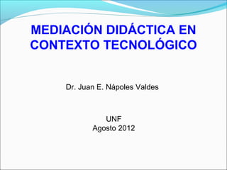 MEDIACIÓN DIDÁCTICA EN
CONTEXTO TECNOLÓGICO
Dr. Juan E. Nápoles Valdes
UNF
Agosto 2012
 