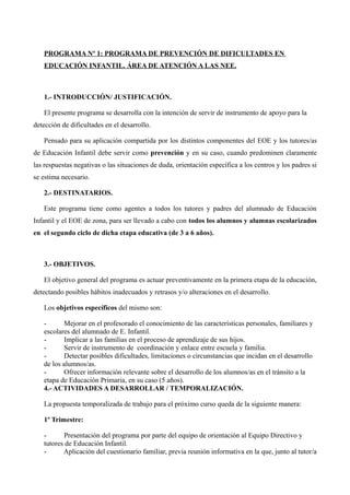 PROGRAMA Nº 1: PROGRAMA DE PREVENCIÓN DE DIFICULTADES EN
EDUCACIÓN INFANTIL. ÁREA DE ATENCIÓN A LAS NEE.

1.- INTRODUCCIÓN/ JUSTIFICACIÓN.
El presente programa se desarrolla con la intención de servir de instrumento de apoyo para la
detección de dificultades en el desarrollo.
Pensado para su aplicación compartida por los distintos componentes del EOE y los tutores/as
de Educación Infantil debe servir como prevención y en su caso, cuando predominen claramente
las respuestas negativas o las situaciones de duda, orientación específica a los centros y los padres si
se estima necesario.
2.- DESTINATARIOS.
Este programa tiene como agentes a todos los tutores y padres del alumnado de Educación
Infantil y el EOE de zona, para ser llevado a cabo con todos los alumnos y alumnas escolarizados
en el segundo ciclo de dicha etapa educativa (de 3 a 6 años).

3.- OBJETIVOS.
El objetivo general del programa es actuar preventivamente en la primera etapa de la educación,
detectando posibles hábitos inadecuados y retrasos y/o alteraciones en el desarrollo.
Los objetivos específicos del mismo son:
Mejorar en el profesorado el conocimiento de las características personales, familiares y
escolares del alumnado de E. Infantil.
Implicar a las familias en el proceso de aprendizaje de sus hijos.
Servir de instrumento de coordinación y enlace entre escuela y familia.
Detectar posibles dificultades, limitaciones o circunstancias que incidan en el desarrollo
de los alumnos/as.
Ofrecer información relevante sobre el desarrollo de los alumnos/as en el tránsito a la
etapa de Educación Primaria, en su caso (5 años).
4.- ACTIVIDADES A DESARROLLAR / TEMPORALIZACIÓN.
La propuesta temporalizada de trabajo para el próximo curso queda de la siguiente manera:
1º Trimestre:
Presentación del programa por parte del equipo de orientación al Equipo Directivo y
tutores de Educación Infantil.
Aplicación del cuestionario familiar, previa reunión informativa en la que, junto al tutor/a

 