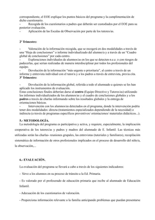 correspondiente, el EOE explique los puntos básicos del programa y la cumplimentación de
dicho cuestionario.
Recogida de los cuestionarios a padres que deberán ser custodiados por el EOE para su
posterior evaluación.
Aplicación de las Escalas de Observación por parte de los tutores/as.
2º Trimestre:
Valoración de la información recogida, que se recogerá en dos modalidades a través de
una “Hoja de conclusiones” o informe individualizado del alumno/a y a través de un “Cuadro
global de conclusiones” por cada centro.
Exploraciones individuales de alumnos/as en los que se detecten n.e.e. o con riesgos de
padecerlas, que serían realizadas de manera interdisciplinar por todos los profesionales del
equipo.
Devolución de la información “más urgente o prioritaria”, al centro a través de un
informe y entrevista individual con el tutor/a y a los padres a través de entrevista, previa cita.
3º Trimestre:
Devolución de la información global, referida a todo el alumnado a quienes se les han
aplicado los instrumentos de evaluación.
Estas conclusiones finales deberían darse al centro (Equipo Directivo y Tutores/as) utilizando
los informes individualizados de los alumnos/as y el cuadro de conclusiones globales y a los
padres a través de charlas informando sobre los resultados globales y la entrega de
orientaciones básicas.
Intervención con los alumnos/as detectados en el programa, donde la intervención podría
tener dos modalidades: directa (tratamientos especializados dependiendo de la necesidad) o
indirecta (a través de programas específicos preventivos/ orientaciones/ materiales didácticos...).
5.- METODOLOGÍA.
La metodología del programa es participativa y activa, y requiere, especialmente, la implicación
cooperativa de los tutores/as y padres y madres del alumnado de E. Infantil. Las técnicas más
utilizadas serán las charlas- reuniones grupales, las entrevistas (tutoriales y familiares), recopilación
sistemática de información de otros profesionales implicados en el proceso de desarrollo del niño/a,
la observación,...

6.- EVALUACIÓN.
La evaluación del programa se llevará a cabo a través de los siguientes indicadores:
- Sirve a los alumnos en su proceso de tránsito a la Ed. Primaria.
- Es valorado por el profesorado de educación primaria que recibe al alumnado de Educación
Infantil.
- Adecuación de los cuestionarios de valoración.
- Proporciona información relevante a la familia anticipando problemas que puedan presentarse

 