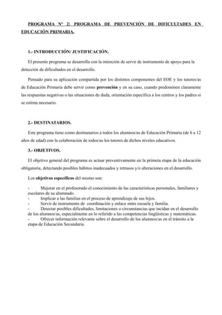 PROGRAMA Nº 2: PROGRAMA DE PREVENCIÓN DE DIFICULTADES EN
EDUCACIÓN PRIMARIA.

1.- INTRODUCCIÓN/ JUSTIFICACIÓN.
El presente programa se desarrolla con la intención de servir de instrumento de apoyo para la
detección de dificultades en el desarrollo.
Pensado para su aplicación compartida por los distintos componentes del EOE y los tutores/as
de Educación Primaria debe servir como prevención y en su caso, cuando predominen claramente
las respuestas negativas o las situaciones de duda, orientación específica a los centros y los padres si
se estima necesario.

2.- DESTINATARIOS.
Este programa tiene como destinatarios a todos los alumnos/as de Educación Primaria (de 6 a 12
años de edad) con la colaboración de todos/as los tutores de dichos niveles educativos.
3.- OBJETIVOS.
El objetivo general del programa es actuar preventivamente en la primera etapa de la educación
obligatoria, detectando posibles hábitos inadecuados y retrasos y/o alteraciones en el desarrollo.
Los objetivos específicos del mismo son:
Mejorar en el profesorado el conocimiento de las características personales, familiares y
escolares de su alumnado.
Implicar a las familias en el proceso de aprendizaje de sus hijos.
Servir de instrumento de coordinación y enlace entre escuela y familia.
Detectar posibles dificultades, limitaciones o circunstancias que incidan en el desarrollo
de los alumnos/as, especialmente en lo referido a las competencias lingüísticas y matemáticas.
Ofrecer información relevante sobre el desarrollo de los alumnos/as en el tránsito a la
etapa de Educación Secundaria.

 