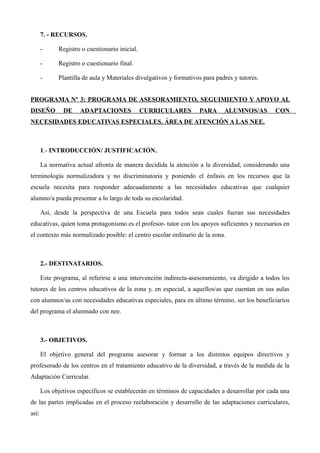 7. - RECURSOS.
-

Registro o cuestionario inicial.

-

Registro o cuestionario final.

-

Plantilla de aula y Materiales divulgativos y formativos para padres y tutores.

PROGRAMA Nº 3: PROGRAMA DE ASESORAMIENTO, SEGUIMIENTO Y APOYO AL
DISEÑO

DE

ADAPTACIONES

CURRICULARES

PARA

ALUMNOS/AS

CON

NECESIDADES EDUCATIVAS ESPECIALES. ÁREA DE ATENCIÓN A LAS NEE.

1.- INTRODUCCIÓN/ JUSTIFICACIÓN.
La normativa actual afronta de manera decidida la atención a la diversidad, considerando una
terminología normalizadora y no discriminatoria y poniendo el énfasis en los recursos que la
escuela necesita para responder adecuadamente a las necesidades educativas que cualquier
alumno/a pueda presentar a lo largo de toda su escolaridad.
Así, desde la perspectiva de una Escuela para todos sean cuales fueran sus necesidades
educativas, quien toma protagonismo es el profesor- tutor con los apoyos suficientes y necesarios en
el contexto más normalizado posible: el centro escolar ordinario de la zona.

2.- DESTINATARIOS.
Este programa, al referirse a una intervención indirecta-asesoramiento, va dirigido a todos los
tutores de los centros educativos de la zona y, en especial, a aquellos/as que cuentan en sus aulas
con alumnos/as con necesidades educativas especiales, para en último término, ser los beneficiarios
del programa el alumnado con nee.

3.- OBJETIVOS.
El objetivo general del programa asesorar y formar a los distintos equipos directivos y
profesorado de los centros en el tratamiento educativo de la diversidad, a través de la medida de la
Adaptación Curricular.
Los objetivos específicos se establecerán en términos de capacidades a desarrollar por cada una
de las partes implicadas en el proceso reelaboración y desarrollo de las adaptaciones curriculares,
así:

 