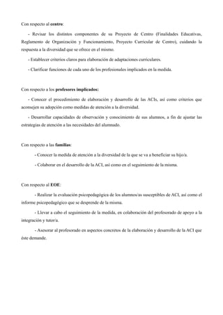 Con respecto al centro:
- Revisar los distintos componentes de su Proyecto de Centro (Finalidades Educativas,
Reglamento de Organización y Funcionamiento, Proyecto Curricular de Centro), cuidando la
respuesta a la diversidad que se ofrece en el mismo.
- Establecer criterios claros para elaboración de adaptaciones curriculares.
- Clarificar funciones de cada uno de los profesionales implicados en la medida.

Con respecto a los profesores implicados:
- Conocer el procedimiento de elaboración y desarrollo de las ACIs, así como criterios que
aconsejen su adopción como medidas de atención a la diversidad.
- Desarrollar capacidades de observación y conocimiento de sus alumnos, a fin de ajustar las
estrategias de atención a las necesidades del alumnado.

Con respecto a las familias:
- Conocer la medida de atención a la diversidad de la que se va a beneficiar su hijo/a.
- Colaborar en el desarrollo de la ACI, así como en el seguimiento de la misma.

Con respecto al EOE:
- Realizar la evaluación psicopedagógica de los alumnos/as susceptibles de ACI, así como el
informe psicopedagógico que se desprende de la misma.
- Llevar a cabo el seguimiento de la medida, en colaboración del profesorado de apoyo a la
integración y tutor/a.
- Asesorar al profesorado en aspectos concretos de la elaboración y desarrollo de la ACI que
éste demande.

 
