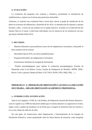 6.- EVALUACIÓN.
La evaluación del programa será continua y formativa, permitiendo la introducción de
modificaciones y mejoras en el mismo para posteriores desarrollos.
Asimismo, se realizará una evaluación final a través para valorar el grado de satisfacción de las
partes en el proceso de elaboración y desarrollo de las ACIs y la introducción de reajustes y mejoras
llevados a cabo, a través de una reunión con el equipo directivo, un punto en el orden del día del
claustro final en el centro y entrevistas individuales con los tutores/as de los alumnos/as con nee,
que hayan realizado dichas ACIs.

7.- RECURSOS.
-

Material informativo para profesores acerca de las adaptaciones curriculares, incluyendo la
base normativa de las mismas.

-

Documento tipo de ACIs, así como ejemplificaciones.

-

Programa Informático de Adaptaciones Curriculares.

-

Cuestionarios familiares de recogida de información.

-

Pruebas psicopedagógicas para realizar la evaluación psicopedagógica (Escalas de
Desarrollo como la de Brunte- Lezine, Escalas de Inteligencia de Wechller- WPPSI, WISC,
Raven- Color o general, Fábulas de Düss, CAT, TALE, PLON, ITPA, HSQ, CPQ, …).

PROGRAMA Nº 4 : PROGRAMA DE ORIENTACIÓN Y ACCESO A LA EDUCACIÓN
SECUNDARIA . ÁREA DE ORIENTACIÓN ACADÉMICO Y PROFESIONAL.

1.- INTRODUCCIÓN/ JUSTIFICACIÓN.
Tanto la Ley Orgánica 1/1990, de 3 de Octubre, de Ordenación General del Sistema Educativo,
como la vigente Ley 2/2006 de educación señalan que el sistema educativo se organizará en niveles,
etapas, ciclos y grados de enseñanza, de tal forma que se asegure la transición entre los mismos, y
en su caso, dentro de cada uno de ellos.
Por otra parte, las instrucciones sobre Organización y Funcionamiento de los Equipos de
Orientación Educativa, vienen proponiendo entre las líneas básicas de actuación, como programa

 