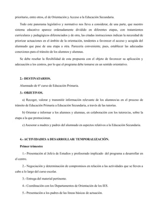 prioritario, entre otros, el de Orientación y Acceso a la Educación Secundaria.
Todo este panorama legislativo y normativo nos lleva a considerar, de una parte, que nuestro
sistema educativo aparece ordenadamente dividido en diferentes etapas, con tratamientos
curriculares y pedagógicos diferenciados y de otra, las citadas instrucciones indican la necesidad de
priorizar actuaciones en el ámbito de la orientación, tendentes a favorecer el acceso y acogida del
alumnado que pase de una etapa a otra. Parecería conveniente, pues, establecer las adecuadas
conexiones para el tránsito de los alumnos y alumnas.
Se debe reseñar la flexibilidad de esta propuesta con el objeto de favorecer su aplicación y
adecuación a los centros, por lo que el programa debe tomarse en un sentido orientativo.

2.- DESTINATARIOS.
Alumnado de 6º curso de Educación Primaria.
3.- OBJETIVOS.
a) Recoger, valorar y transmitir información relevante de los alumnos/as en el proceso de
tránsito de Educación Primaria a Educación Secundaria, a través de las tutorías.
b) Orientar e informar a los alumnos y alumnas, en colaboración con los tutores/as, sobre la
etapa a la que promocionan.
c) Asesorar a madres y padres del alumnado en aspectos relativos a la Educación Secundaria.

4.- ACTIVIDADES A DESARROLLAR/ TEMPORALIZACIÓN.
Primer trimestre
1.- Presentación al Jefe/a de Estudios y profesorado implicado del programa a desarrollar en
el centro.
2.- Negociación y determinación de compromisos en relación a las actividades que se lleven a
cabo a lo largo del curso escolar.
3.- Entrega del material pertinente.
4.- Coordinación con los Departamentos de Orientación de los IES.
5.- Presentación a los padres de las líneas básicas de actuación.

 
