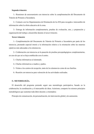 Segundo trimestre
1.- Reuniones de asesoramiento con tutores/as sobre la cumplimentación del Documento de
Tránsito de Primaria a Secundaria.
2.- Contacto con los Departamentos de Orientación de los IES para recogida e intercambio de
información sobre la oferta educativa de la zona.
3.- Entrega de información complementaria, pruebas de evaluación, etec, y preparación y
organización del trabajo a desarrollar durante el tercer trimestre.
Tercer trimestre
1.- Cumplimentación del Documento de Tránsito de Primaria a Secundaria por parte de los
tutores/as, prestando especial interés a la información relativa a la orientación sobre las materias
optativas más adecuadas a los alumnos/as.
2.- Colaboración con tutores/as en la pasación de pruebas psicopedagógicas complementarias,
en caso de que así se haya establecido con el centro.
3.- Charlas informativas al alumnado.
4.- Charlas informativas a madres y padres.
5.- Visitas a los centros de recepción, tanto de los alumnos/as como de sus familias.
6.- Reunión con tutores/as para valoración de las actividades realizadas.

5.- METODOLOGÍA.
El desarrollo del programa pretende seguir una metodología participativa, basada en la
colaboración, la coordinación y el intercambio de ideas. Asimismo, comparte los mismos principios
metodológicos que sustentan toda labor docente y orientadora:
Principio de comunicación, de personalización, de intervención global y de autonomía.

 
