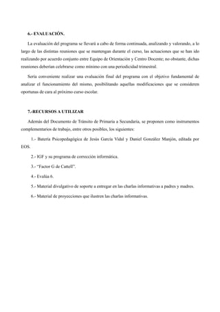 6.- EVALUACIÓN.
La evaluación del programa se llevará a cabo de forma continuada, analizando y valorando, a lo
largo de las distintas reuniones que se mantengan durante el curso, las actuaciones que se han ido
realizando por acuerdo conjunto entre Equipo de Orientación y Centro Docente; no obstante, dichas
reuniones deberían celebrarse como mínimo con una periodicidad trimestral.
Sería conveniente realizar una evaluación final del programa con el objetivo fundamental de
analizar el funcionamiento del mismo, posibilitando aquellas modificaciones que se consideren
oportunas de cara al próximo curso escolar.

7.-RECURSOS A UTILIZAR
Además del Documento de Tránsito de Primaria a Secundaria, se proponen como instrumentos
complementarios de trabajo, entre otros posibles, los siguientes:
1.- Batería Psicopedagógica de Jesús García Vidal y Daniel González Manjón, editada por
EOS.
2.- IGF y su programa de corrección informática.
3.- “Factor G de Cattell”.
4.- Evalúa 6.
5.- Material divulgativo de soporte a entregar en las charlas informativas a padres y madres.
6.- Material de proyecciones que ilustren las charlas informativas.

 
