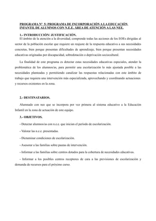 PROGRAMA Nº 5: PROGRAMA DE INCORPORACIÓN A LA EDUCACIÓN
INFANTIL DE ALUMNOS CON N.E.E. ÁREA DE ATENCIÓN A LAS NEE.
1.- INTRODUCCIÓN/ JUSTIFICACIÓN.
El ámbito de la atención a la diversidad, comprende todas las acciones de los EOEs dirigidas al
sector de la población escolar que requiere un reajuste de la respuesta educativa a sus necesidades
concretas, bien porque presentan dificultades de aprendizaje, bien porque presentan necesidades
educativas originadas por discapacidad, sobredotación o deprivación sociocultural.
La finalidad de este programa es detectar estas necesidades educativas especiales, atender la
problemática de los alumnos/as, para permitir una escolarización lo más ajustada posible a las
necesidades planteadas y permitiendo canalizar las respuestas relacionadas con este ámbito de
trabajo que requiera una intervención más especializada, aprovechando y coordinando actuaciones
y recursos existentes en la zona.

2.- DESTINATARIOS.
Alumnado con nee que se incorpora por vez primera al sistema educativo a la Educación
Infantil en la zona de actuación de este equipo.
3.- OBJETIVOS.
- Detectar alumnos/as con n.e.e. que inician el período de escolarización.
- Valorar las n.e.e. presentadas.
- Dictaminar condiciones de escolarización.
- Asesorar a las familias sobre pautas de intervención.
- Informar a las familias sobre centros dotados para la cobertura de necesidades educativas.
- Informar a los posibles centros receptores de cara a las previsiones de escolarización y
demanda de recursos para el próximo curso.

 