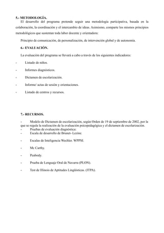 5.- METODOLOGÍA.
El desarrollo del programa pretende seguir una metodología participativa, basada en la
colaboración, la coordinación y el intercambio de ideas. Asimismo, comparte los mismos principios
metodológicos que sustentan toda labor docente y orientadora:
Principio de comunicación, de personalización, de intervención global y de autonomía.
6.- EVALUACIÓN.
La evaluación del programa se llevará a cabo a través de los siguientes indicadores:
-

Listado de niños.

-

Informes diagnósticos.

-

Dictamen de escolarización.

-

Informe/ actas de sesión y orientaciones.

-

Listado de centros y recursos.

7.- RECURSOS.
Modelo de Dictamen de escolarización, según Orden de 19 de septiembre de 2002, por la
que se regula la realización de la evaluación psicopedagógica y el dictamen de escolarización.
Pruebas de evaluación diagnóstica:
Escala de desarrollo de Brunet- Lezine.
-

Escalas de Inteligencia Wechler. WPPSI.

-

Mc Carthy.

-

Peabody.

-

Prueba de Lenguaje Oral de Navarra (PLON).

-

Test de Illinois de Aptitudes Lingüísticas. (ITPA).

 