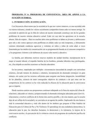 PROGRAMA Nº 6: PROGRAMA DE CONVIVENCIA. ÁREA DE APOYO A LA
FUNCIÓN TUTORIAL.
1.- INTRODUCCIÓN/ JUSTIFICACIÓN.
Con frecuencia observamos que la sociedad en la que nos vemos inmersos, es una sociedad cada
vez menos tolerante y donde los valores socialmente compartidos tienen cada vez menos arraigo. Va
creciendo la opinión de que la falta de valores de nuestro alumnado constituye uno de los grandes
problemas de nuestro sistema educativo actual. Cada vez son más las agresiones en la escuela,
abusos, falta de respeto... Hace no muchos años estos problemas se daban en jóvenes y adolescentes
pero año a año vemos aparecer estos problemas en edades cada vez más tempranas, y últimamente
venimos detectando conductas agresivas y violentas en niños y niñas de corta edad, a veces
fomentada por los medios de comunicación con su programación basada en el consumo compulsivo
y los programas violentos o de telebasura de escaso valor moral y educativo.
La familia, por diferentes motivos (nuevos modelos de unidad familiar, incorporación de la
mujer al mundo laboral, el respaldo familiar de los hombres, jornadas laborales muy prolongadas,
etc.,) ha relajado en muchas ocasiones su función educadora.
En los centros, impulsados por múltiples circunstancias (necesidad de cumplir con currículum
extensos, elevado número de alumnas y alumnos, incorporación de alumnado extranjero en gran
número, sin contar con los recursos suficientes para asegurar una buena integración, inestabilidad
de las plantillas, creencia de tener conseguidos objetivos de conducta o de que estas son las
competencias de los centros) se ha visto reducida la eficacia de la educación para la convivencia
que se imparte.
Desde nuestros centros nos proponemos continuar trabajando en la línea de mejora del clima de
relaciones, educando en valores y proporcionando al alumnado estrategias adecuadas para convivir,
relacionarse y resolver conflictos de la forma más asertiva posible, y de esta manera, que la escuela
deje de ser reflejo de la sociedad y se convierta en un agente de cambio. Implicando de esta forma a
toda la comunidad educativa y todo ello dentro de los ámbitos que propone el Plan Andaluz de
Educación para la Cultura de Paz y No Violencia: El aprendizaje de una ciudadanía democrática, la
educación para la paz, los derechos humanos, la democracia y la tolerancia, la mejora de la
convivencia escolar y la prevención de la violencia a través de programas de resolución pacífica de
conflictos.

 