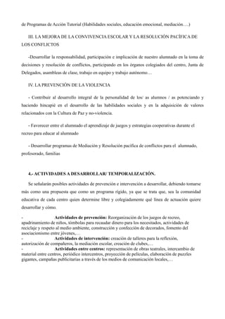 de Programas de Acción Tutorial (Habilidades sociales, educación emocional, mediación….)
III. LA MEJORA DE LA CONVIVENCIA ESCOLAR Y LA RESOLUCIÓN PACÍFICA DE
LOS CONFLICTOS
-Desarrollar la responsabilidad, participación e implicación de nuestro alumnado en la toma de
decisiones y resolución de conflictos, participando en los órganos colegiados del centro, Junta de
Delegados, asambleas de clase, trabajo en equipo y trabajo autónomo…
IV. LA PREVENCIÓN DE LA VIOLENCIA
- Contribuir al desarrollo integral de la personalidad de los/ as alumnos / as potenciando y
haciendo hincapié en el desarrollo de las habilidades sociales y en la adquisición de valores
relacionados con la Cultura de Paz y no-violencia.
- Favorecer entre el alumnado el aprendizaje de juegos y estrategias cooperativas durante el
recreo para educar al alumnado
- Desarrollar programas de Mediación y Resolución pacífica de conflictos para el alumnado,
profesorado, familias

4.- ACTIVIDADES A DESARROLLAR/ TEMPORALIZACIÓN.
Se señalarán posibles actividades de prevención e intervención a desarrollar, debiendo tomarse
más como una propuesta que como un programa rígido, ya que se trata que, sea la comunidad
educativa de cada centro quien determine libre y colegiadamente qué línea de actuación quiere
desarrollar y cómo.
Actividades de prevención: Reorganización de los juegos de recreo,
apadrinamiento de niños, tómbolas para recaudar dinero para los necesitados, actividades de
reciclaje y respeto al medio ambiente, construcción y confección de decorados, fomento del
asociacionismo entre jóvenes,…
Actividades de intervención: creación de talleres para la reflexión,
autorización de compañeros, la mediación escolar, creación de clubes,…
Actividades entre centros: representación de obras teatrales, intercambio de
material entre centros, periódico intercentros, proyección de películas, elaboración de puzzles
gigantes, campañas publicitarias a través de los medios de comunicación locales,…

 