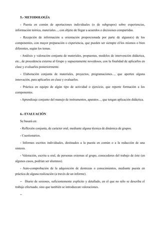 5.- METODOLOGÍA
- Puesta en común de aportaciones individuales (o de subgrupos) sobre experiencias,
información teórica, materiales..., con objeto de llegar a acuerdos o decisiones compartidas.
- Recepción de información u orientación proporcionada por parte de alguno(s) de los
componentes, con mayor preparación o experiencia, que pueden ser siempre el/los mismos o bien
diferentes, según los temas.
- Análisis y valoración conjunta de materiales, propuestas, modelos de intervención didáctica,
etc., de procedencia externa al Grupo y supuestamente novedosos, con la finalidad de aplicarlos en
clase y evaluarlos posteriormente.
- Elaboración conjunta de materiales, proyectos, programaciones..., que aporten alguna
innovación, para aplicarlos en clase y evaluarlos.
- Práctica en equipo de algún tipo de actividad o ejercicio, que reporte formación a los
componentes.
- Aprendizaje conjunto del manejo de instrumentos, aparatos..., que tengan aplicación didáctica.

6.- EVALUACIÓN
Se basará en:
- Reflexión conjunta, de carácter oral, mediante alguna técnica de dinámica de grupos.
- Cuestionarios.
- Informes escritos individuales, destinados a la puesta en común o a la redacción de una
síntesis.
- Valoración, escrita u oral, de personas externas al grupo, conocedores del trabajo de éste (en
algunos casos, podrían ser alumnos).
- Auto-comprobación de la adquisición de destrezas o conocimientos, mediante puesta en
práctica de alguna realización (a través de un informe).
– Diario de sesiones, suficientemente explícito y detallado, en el que no sólo se describa el
trabajo efectuado, sino que también se introduzcan valoraciones.
–

 