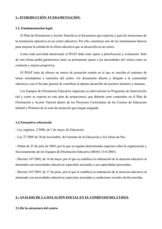 1.- INTRODUCCIÓN/ FUNDAMENTACIÓN.
1.1. Fundamentación legal.
El Plan de Orientación y Acción Tutorial es el documento que explicita y guía las intenciones de
la orientación educativa en un centro educativo. Por ello, constituye uno de los instrumentos básicos
para mejorar la calidad de la oferta educativa que se desarrolla en un centro.
Como toda actividad intencional, el POAT debe estar sujeto a planificación y evaluación. Sólo
de esta forma podrá garantizarse tanto su permanente ajuste a las necesidades del centro como su
contraste y mejora progresiva.
El POAT trata de ofrecer un marco de actuación común en el que se inscriba el conjunto de
tareas orientadoras y tutoriales del centro. Un documento abierto y dirigido a la comunidad
educativa, con el fin más general de contribuir al óptimo desarrollo de nuestros alumnos y alumnas.
Los Equipos de Orientación Educativa organizan su intervención en Programas de Intervención
(tal y como se expresa en este plan de actuaciones), que deberán estar contenidos en el Plan de
Orientación y Acción Tutorial dentro de los Proyectos Curriculares de los Centros de Educación
Infantil y Primaria de la zona de actuación que tengan asignada.

1.2.Normativa referencial.
- Ley orgánica 2/2006, de 3 de mayo, de Educación.
- Ley 27/2005 de 30 de noviembre, de Fomento de la Educación y la Cultura de Paz.
- Orden de 23 de julio de 2003, por la que se regulan determinados aspectos sobre la organización y
funcionamiento de los Equipos de Orientación Educativa (BOJA 13-8-2003).
- Decreto 147/2002, de 14 de mayo, por el que se establece la ordenación de la atención educativa al
alumnado con necesidades educativas especiales asociadas a sus capacidades personales.
- Decreto 167/2003, de 17 de junio, por el que se establece la ordenación de la atención educativa al
alumnado con necesidades educativas especiales asociadas a condiciones sociales desfavorecidas.

2.- ANÁLISIS DE LA SITUACIÓN INICIAL EN EL COMIENZO DEL CURSO.
2.1.De la estructura del centro.

 