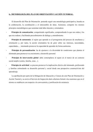 6.- METODOLOGÍA DEL PLAN DE ORIENTACIÓN Y ACCIÓN TUTORIAL.

El desarrollo del Plan de Orientación pretende seguir una metodología participativa, basada en
la colaboración, la coordinación y el intercambio de ideas. Asimismo, comparte los mismos
principios metodológicos que sustentan toda labor docente y orientadora:
-

Principio de comunicación: compartiendo significados, comprendiendo lo que nos rodea y los
que nos rodean y facilitando procedimientos de diálogo y entendimiento.

-

Principio de autonomía: el sujeto que aprende es el protagonista del proceso de enseñanza y
orientación y, por tanto, la acción orientadora ha de girar sobre sus intereses, necesidades,
capacidades,… intentando promover la capacidad de aprender de forma autónoma.

-

Principio de personalización: ha de ajustarse a la diversidad de condiciones que plantea el
alumnado para promover su crecimiento y desarrollo personal.

-

Principio de intervención global: debe contemplarse al sujeto en el marco de un contexto
social amplio (centro, familia, zona…).

-

Principio de actividad: se procura promover la implicación efectiva del alumnado, profesorado
y familias estimulando su desarrollo personal y social desde una perspectiva constructivista del
aprendizaje.
La aprobación por parte de la Delegación de Educación y Ciencia de este Plan de Orientación y
Acción Tutorial y su envío al Servicio de Inspección dará cobertura formal a las reuniones que en el
mismo se establecen con respecto a la convocatoria y justificación de asistencia.

 