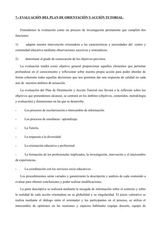 7.- EVALUACIÓN DEL PLAN DE ORIENTACIÓN Y ACCIÓN TUTORIAL.

Entendemos la evaluación como un proceso de investigación permanente que cumplirá dos
funciones:
1)

adaptar nuestra intervención orientadora a las características y necesidades del centro y

comunidad educativa mediante observaciones sucesivas y sistemáticas.
2)

determinar el grado de consecución de los objetivos previstos.
La evaluación tendrá como objetivo general proporcionar aquellos elementos que permitan

profundizar en el conocimiento y reflexionar sobre nuestra propia acción para poder abordar de
forma coherente todas aquellas decisiones que nos permitan dar una respuesta de calidad en cada
uno de nuestros ámbitos de actuación.
La evaluación del Plan de Orientación y Acción Tutorial nos llevará a la reflexión sobre los
objetivos que pretendemos alcanzar, se centrará en los ámbitos (objetivos, contenidos, metodología
y evaluación) y dimensiones en las que se desarrolla:
-

Los procesos de escolarización e intercambio de información.

-

Los procesos de enseñanza / aprendizaje.

-

La Tutoría.

-

La respuesta a la diversidad.

-

La orientación educativa y profesional.

-

La formación de los profesionales implicados, la investigación, innovación y el intercambio

de experiencias.
-

La coordinación con los servicios socio educativos.
Los procedimientos serán variados y garantizarán la descripción y análisis de cada contenido a

evaluar para obtener conclusiones y poder realizar modificaciones.
La parte descriptiva se realizará mediante la recogida de información sobre el contexto y sobre
la realidad de cada acción orientadora en su globalidad y su singularidad. El juicio valorativo se
realiza mediante el diálogo entre el orientador y los participantes en el proceso, se utiliza el
intercambio de opiniones en las reuniones y espacios habituales (equipo docente, equipo de

 