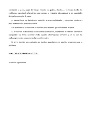 orientación y apoyo, grupo de trabajo, reunión con padres, claustro...). Se busca abordar los
problemas, presentando alternativas para construir la respuesta más adecuada a las necesidades
desde el compromiso de todos.
La valoración de los documentos, materiales y recursos elaborados y puestos en común será
parte importante del proceso evaluador.
Los resultados de la evaluación se incluirán en la memoria que realizaremos en junio.
La evaluación, en función de los indicadores establecidos, se expresará en términos cualitativos
recogiéndose de forma descriptiva todas aquellas observaciones relevantes y, en su caso, las
medidas propuestas para mejorar el proceso formativo.
Se prevé también una evaluación en términos cuantitativos en aquellas actuaciones que lo
requieran.

8.- RECURSOS ORGANIZATIVOS.

Materiales y personales

 