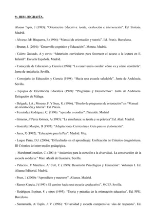 9.- BIBLIOGRAFÍA.
Alonso Tapia, J (1995): “Orientación Educativa: teoría, evaluación e intervención”. Ed. Síntesis.
Madrid.
- Álvarez, M/ Bisquerra, R (1996): “Manual de orientación y tutoría”. Ed. Praxis. Barcelona.
- Bruner, J. (2001): “Desarrollo cognitivo y Educación”. Morata. Madrid.
- Calero Guisado, A y otros: “Materiales curriculares para favorecer el acceso a la lectura en E.
Infantil”. Escuela Española. Madrid.
- Consejería de Educación y Ciencia (1998): “La convivencia escolar: cómo es y cómo abordarla”.
Junta de Andalucía. Sevilla.
- Consejería de Educación y Ciencia (1998): “Hacia una escuela saludable”. Junta de Andalucía.
Sevilla.
- Equipos de Orientación Educativa (1998): “Programas y Documentos”. Junta de Andalucía.
Delegación de Málaga.
- Delgado, J.A.; Moreno, F. Y Snaz, R. (1996). “Diseño de programas de orientación” en “Manual
de orientación y tutoría”. Ed. Praxis.
- Fernández Rodríguez. C. (1996): “aprender a esudiar”. Pirámide. Madrid.
- Gimeno, J/ Pérez Gómez, A (1985): “La enseñanza: su teoría y su práctica”.Ed. Akal. Madrid.
- González Manjón, D (1993): “Adaptaciones Curriculares. Guía para su elaboración”.
- Jares, X (1992): “Educación para la Paz”. Madrid. Mec.
- Luque Parra, D.J. (2006); “Dificultades en el aprendizaje: Unificación de Criterios doagnósticoa.
III Criterios de intervención pedagógica.
- MarchenaGonzález, C. (2001): “Andamios para la atención a la diversidad. La construcción de la
escuela solidaria.” Mad. Alcalá de Guadaira. Sevilla.
- Palacios, J/ Marchesi, A/ Coll, C (1999): Desarrollo Psicológico y Educación”. Volumen I. Ed.
Alianza Editorial. Madrid.
- Pozo, I. (2000): “Aprendices y maestros”. Alianza. Madrid.
- Ramos García, J (1993): El camino hacia una escuela coeducativa”. MCEP. Sevilla.
- Rodríguez Espinar, S y otros (1993): “Teoría y práctica de la orientación educativa”. Ed. PPU.
Barcelona.
- Santamaría, A/ Espín, J. V. (1996): “Diversidad y escuela comprensiva: vías de respuesta”. Ed.

 