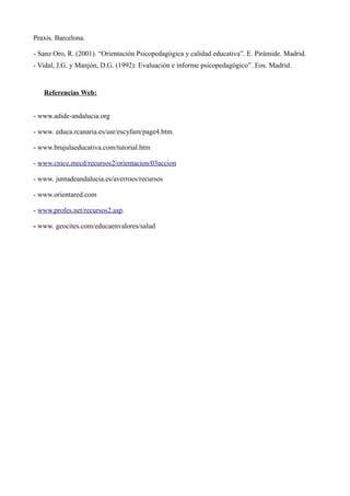 Praxis. Barcelona.
- Sanz Oro, R. (2001). “Orientación Psicopedagógica y calidad educativa”. E. Pirámide. Madrid.
- Vidal, J.G. y Manjón, D.G. (1992): Evaluación e informe psicopedagógico”. Eos. Madrid.

Referencias Web:
- www.adide-andalucia.org
- www. educa.rcanaria.es/usr/escyfam/page4.htm.
- www.brujulaeducativa.com/tutorial.htm
- www.cnice.mecd/recursos2/orientacion/03accion
- www. juntadeandalucia.es/averroes/recursos
- www.orientared.com
- www.profes.net/recursos2.asp.
- www. geocites.com/educaenvalores/salud

 