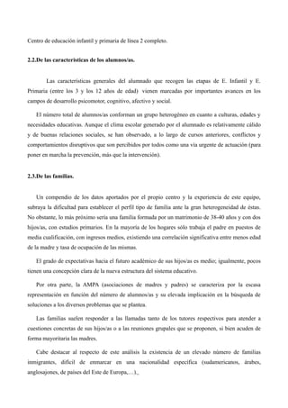 Centro de educación infantil y primaria de línea 2 completo.
2.2.De las características de los alumnos/as.

Las características generales del alumnado que recogen las etapas de E. Infantil y E.
Primaria (entre los 3 y los 12 años de edad) vienen marcadas por importantes avances en los
campos de desarrollo psicomotor, cognitivo, afectivo y social.
El número total de alumnos/as conforman un grupo heterogéneo en cuanto a culturas, edades y
necesidades educativas. Aunque el clima escolar generado por el alumnado es relativamente cálido
y de buenas relaciones sociales, se han observado, a lo largo de cursos anteriores, conflictos y
comportamientos disruptivos que son percibidos por todos como una vía urgente de actuación (para
poner en marcha la prevención, más que la intervención).

2.3.De las familias.

Un compendio de los datos aportados por el propio centro y la experiencia de este equipo,
subraya la dificultad para establecer el perfil tipo de familia ante la gran heterogeneidad de éstas.
No obstante, lo más próximo sería una familia formada por un matrimonio de 38-40 años y con dos
hijos/as, con estudios primarios. En la mayoría de los hogares sólo trabaja el padre en puestos de
media cualificación, con ingresos medios, existiendo una correlación significativa entre menos edad
de la madre y tasa de ocupación de las mismas.
El grado de expectativas hacia el futuro académico de sus hijos/as es medio; igualmente, pocos
tienen una concepción clara de la nueva estructura del sistema educativo.
Por otra parte, la AMPA (asociaciones de madres y padres) se caracteriza por la escasa
representación en función del número de alumnos/as y su elevada implicación en la búsqueda de
soluciones a los diversos problemas que se plantea.
Las familias suelen responder a las llamadas tanto de los tutores respectivos para atender a
cuestiones concretas de sus hijos/as o a las reuniones grupales que se proponen, si bien acuden de
forma mayoritaria las madres.
Cabe destacar al respecto de este análisis la existencia de un elevado número de familias
inmigrantes, difícil de enmarcar en una nacionalidad específica (sudamericanos, árabes,
anglosajones, de países del Este de Europa,…).

 