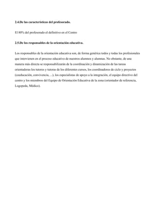 2.4.De las características del profesorado.
El 80% del profesorado el definitivo en el Centro
2.5.De los responsables de la orientación educativa.
Los responsables de la orientación educativa son, de forma genérica todos y todas los profesionales
que intervienen en el proceso educativo de nuestros alumnos y alumnas. No obstante, de una
manera más directa se responsabilizarán de la coordinación y dinamización de las tareas
orientadoras los tutores y tutoras de los diferentes cursos, los coordinadores de ciclo y proyectos
(coeducación, convivencia, ...), los especialistas de apoyo a la integración, el equipo directivo del
centro y los miembros del Equipo de Orientación Educativa de la zona (orientador de referencia,
Logopeda, Médico).

 