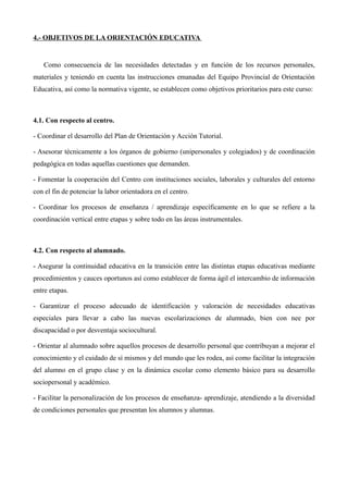 4.- OBJETIVOS DE LA ORIENTACIÓN EDUCATIVA

Como consecuencia de las necesidades detectadas y en función de los recursos personales,
materiales y teniendo en cuenta las instrucciones emanadas del Equipo Provincial de Orientación
Educativa, así como la normativa vigente, se establecen como objetivos prioritarios para este curso:

4.1. Con respecto al centro.
- Coordinar el desarrollo del Plan de Orientación y Acción Tutorial.
- Asesorar técnicamente a los órganos de gobierno (unipersonales y colegiados) y de coordinación
pedagógica en todas aquellas cuestiones que demanden.
- Fomentar la cooperación del Centro con instituciones sociales, laborales y culturales del entorno
con el fin de potenciar la labor orientadora en el centro.
- Coordinar los procesos de enseñanza / aprendizaje específicamente en lo que se refiere a la
coordinación vertical entre etapas y sobre todo en las áreas instrumentales.

4.2. Con respecto al alumnado.
- Asegurar la continuidad educativa en la transición entre las distintas etapas educativas mediante
procedimientos y cauces oportunos así como establecer de forma ágil el intercambio de información
entre etapas.
- Garantizar el proceso adecuado de identificación y valoración de necesidades educativas
especiales para llevar a cabo las nuevas escolarizaciones de alumnado, bien con nee por
discapacidad o por desventaja sociocultural.
- Orientar al alumnado sobre aquellos procesos de desarrollo personal que contribuyan a mejorar el
conocimiento y el cuidado de sí mismos y del mundo que les rodea, así como facilitar la integración
del alumno en el grupo clase y en la dinámica escolar como elemento básico para su desarrollo
sociopersonal y académico.
- Facilitar la personalización de los procesos de enseñanza- aprendizaje, atendiendo a la diversidad
de condiciones personales que presentan los alumnos y alumnas.

 