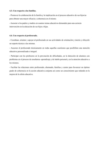4.3. Con respecto a las familias.
- Promover la colaboración de la familia y la implicación en el proceso educativo de sus hijos/as
para obtener una mayor eficacia y coherencia en el mismo.
- Asesorar a los padres y madres en cuantos temas educativos demanden para una correcta
intervención en la educación de sus hijos e hijas.

4.4. Con respecto al profesorado.
- Coordinar, orientar y apoyar al profesorado en sus actividades de orientación y tutoría y ofrecerle
un soporte técnico a las mismas.
- Asesorar al profesorado técnicamente en todas aquellas cuestiones que posibiliten una atención
educativa personalizada e integral.
- Participar con los profesores en la prevención de dificultades, en la detección de alumnos con
problemas en el proceso de enseñanza- aprendizaje y de índole personal y en la atención educativa a
los mismos.
- Facilitar las relaciones entre profesorado, alumnado, familias y centro para favorecer un óptimo
grado de coherencia en la acción educativa conjunta así como un conocimiento que redunde en la
mejora de la oferta educativa.

 