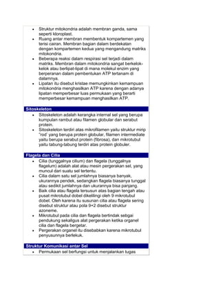 Struktur mitokondria adalah membran ganda, sama
seperti kloroplast.
Ruang antar membran membentuk kompartemen yang
terisi cairan. Membran bagian dalam berdekatan
dengan kompartemen kedua yang mengandung matriks
mitokondria.
Beberapa reaksi dalam respirasi sel terjadi dalam
matriks. Membran dalam mitokondria sangat berkelokkelok atau berlipat-lipat di mana molekul enzim yang
berperanan dalam pembentukan ATP tertanam di
dalamnya.
Lipatan itu disebut kristae memungkinkan kemampuan
mitokondria menghasilkan ATP karena dengan adanya
lipatan memperbesar luas permukaan yang berarti
memperbesar kemampuan menghasilkan ATP.
Sitoskeleton
Sitoskeleton adalah kerangka internal sel yang berupa
kumpulan rambut atau filamen globular dan serabut
protein.
Sitoskeleton terdiri atas mikrofilamen yaitu struktur mirip
”rod’ yang berupa protein globular, filamen intermediate
yaitu berupa serabut protein (fibrosa), dan mikrotubul
yaitu tabung-tabung terdiri atas protein globuler.
Flagela dan Cilia
Cilia (tunggalnya cilium) dan flagela (tunggalnya
flagelum) adalah alat atau mesin pergerakan sel, yang
muncul dari suatu sel tertentu.
Cilia dalam satu sel jumlahnya biasanya banyak,
ukurannya pendek, sedangkan flagela biasanya tunggal
atau sedikit jumlahnya dan ukurannya bisa panjang.
Baik cilia atau flagela tersusun atas bagian tengah atau
pusat mikrotubul dobel dikelilingi oleh 9 mikrotubul
dobel. Oleh karena itu susunan cilia atau flagela sering
disebut struktur atau pola 9+2 disebut struktur
azoneme.
Mikrotubul pada cilia dan flagela bertindak sebgai
pendukung sekaligus alat pergerakan ketika organel
cilia dan flagela bergetar.
Pergerakan organel itu disebabkan karena mikrotubul
penyusunnya berlekuk.
Struktur Komunikasi antar Sel
Permukaan sel berfungsi untuk menjalankan tugas

 