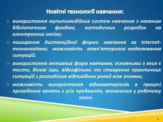  використання мультимедійних систем навчання з наявним

бібліотечним
фондом,
методичних
розробок
на
електронних носіях;
 поширення дистанційної форми навчання за Internetтехнологіями; можливість комп'ютерного моделювання
ситуацій;
 використання активних форм навчання, основними з яких є
тести, ділові ігри, відеофільми та створення практичних
ситуацій з розподілом відповідних ролей між учнями;
 можливість використання відеоматеріалів в процесі
проведення занять з усіх предметів, зазначених у робочому
плані.

6

 