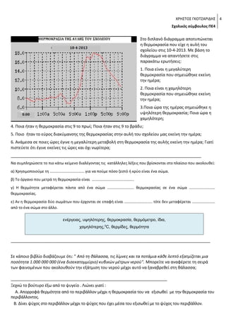 ΧΡΗΣΤΟΣ ΓΚΟΤΖΑΡΙΔΗΣ 4
Σχολικός σύμβουλος ΠΕ4

Στο διπλανό διάγραμμα αποτυπώνεται
η θερμοκρασία που είχε η αυλή του
σχολείου στις 10-4-2013. Με βάση το
διάγραμμα να απαντήσετε στις
παρακάτω ερωτήσεις:
1. Ποια είναι η μεγαλύτερη
θερμοκρασία που σημειώθηκε εκείνη
την ημέρα;
2. Ποια είναι η χαμηλότερη
θερμοκρασία που σημειώθηκε εκείνη
την ημέρα;
3.Ποια ώρα της ημέρας σημειώθηκε η
υψηλότερη θερμοκρασία; Ποια ώρα η
χαμηλότερη;
4. Ποια ήταν η θερμοκρασία στις 9 το πρωί; Ποια ήταν στις 9 το βράδυ;
5. Ποιο ήταν το εύρος διακύμανσης της θερμοκρασίας στην αυλή του σχολείου μας εκείνη την ημέρα;
6. Ανάμεσα σε ποιες ώρες έγινε η μεγαλύτερη μεταβολή στη θερμοκρασία της αυλής εκείνη την ημέρα; Γιατί
πιστεύετε ότι έγινε εκείνες τις ώρες και όχι νωρίτερα;
____________________________________________________________________________________
Να συμπληρώσετε το πιο κάτω κείμενο διαλέγοντας τις κατάλληλες λέξεις που βρίσκονται στο πλαίσιο που ακολουθεί:
α) Χρησιμοποιούμε τη ……………………………… για να πούμε πόσο ζεστό ή κρύο είναι ένα σώμα.
β) Το όργανο που μετρά τη θερμοκρασία είναι ……………………………………..
γ) Η θερμότητα μεταφέρεται πάντα από ένα σώμα ………………………. θερμοκρασίας σε ένα σώμα ………………………
θερμοκρασίας.
ε) Αν η θερμοκρασία δύο σωμάτων που έρχονται σε επαφή είναι ……………………….. τότε δεν μεταφέρεται ……………………
από το ένα σώμα στο άλλο.
ενέργειας, υψηλότερης, θερμοκρασία, θερμόμετρο, ίδια,
χαμηλότερης,0C, θερμίδες, θερμότητα

________________________________________________________________________________________
Σε κάποιο βιβλίο διαβάζουμε ότι: " Από τη θάλασσα, τις λίμνες και τα ποτάμια κάθε λεπτό εξατμίζεται μια
ποσότητα 1.000 000 000 (ένα δισεκατομμύριο) κυβικών μέτρων νερού". Μπορείτε να αναφέρετε τη σειρά
των φαινομένων που ακολουθούν την εξάτμιση του νερού μέχρι αυτό να ξαναβρεθεί στη θάλασσα;
_____________________________________________________________________
Ξεχνώ το βούτυρο έξω από το ψυγείο . Λιώνει γιατί :
Α. Απορροφά θερμότητα από το περιβάλλον μέχρι η θερμοκρασία του να εξισωθεί με την θερμοκρασία του
περιβάλλοντος.
Β. Δίνει ψύχος στο περιβάλλον μέχρι το ψύχος που έχει μέσα του εξισωθεί με το ψύχος του περιβάλλον.

 