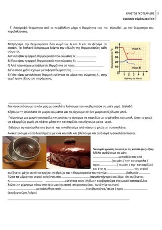 ΧΡΗΣΤΟΣ ΓΚΟΤΖΑΡΙΔΗΣ 5
Σχολικός σύμβουλος ΠΕ4

Γ. Απορροφά θερμότητα από το περιβάλλον μέχρι η θερμότητα του να εξισωθεί με την θερμότητα του
περιβάλλοντος.
_______________________________________________________________
Μετρήσαμε την θερμοκρασία δύο σωμάτων Α και Β και τα φέραμε σε
επαφή. Το διπλανό διάγραμμα δείχνει την εξέλιξη της θερμοκρασίας κάθε
σώματος.
Α) Ποια ήταν η αρχική θερμοκρασία του σώματος Α ; ……………………..
Β) Ποια ήταν η αρχική θερμοκρασία του σώματος Β ; ……………………..
Γ) Από ποιο σώμα μεταφέρεται θερμότητα σε ποιο ; ………………………………..
Δ)Για πόσο χρόνο έχουμε μεταφορά θερμότητας ; ……………………………….
Ε)Πότε είχαν μεγαλύτερη θερμική ενέργεια τα μόρια του σώματος Α , στην
αρχή ή στο τέλος του πειράματος;

_________________________________
Για να σκεπάσουμε το κέικ μας με σοκολάτα λιώνουμε την κουβερτούρα σε μπέν μαρί . Δηλαδή:
Κόβουμε τη σοκολάτα σε μικρά κομμάτια και τα ρίχνουμε σε ένα μικρό ανοξείδωτο μπολ.
Παίρνουμε μια μικρή κατσαρόλα της οποίας το άνοιγμα να ταιριάζει με το μέγεθος του μπολ, ώστε το μπολ
να εφαρμόζει χωρίς να πέφτει μέσα στη κατσαρόλα, και ρίχνουμε μέσα νερό.
Βάζουμε τη κατσαρόλα στη φωτιά και τοποθετούμε από πάνω το μπολ με τη σοκολάτα.
Ανακατεύουμε κατά διαστήματα με ένα κουτάλι και βλέπουμε ότι σιγά σιγά η σοκολάτα λιώνει.

Να συμπληρώσεις τα κενά με τις κατάλληλες λέξεις.

Μόλις ανάψουμε το μάτι
…………………………….μεταφέρεται από
…………………….(το μάτι / την κατσαρόλα )
προς ………………….( το μάτι / την κατσαρόλα)
και έτσι η ……………………………….του νερού
αυξάνεται μέχρι αυτό να αρχίσει να βράζει και η θερμοκρασία του να γίνει ……………………βαθμούς ……………
Τώρα τα μόρια του νερού κινούνται πιο ………………………………..(αργά/γρήγορα) και λέμε ότι αυξάνεται
η…………………………………….. ……………………..ενέργεια τους .Μόλις η κουβερτούρα στο μικρό κατσαρολάκι
λιώσει τη ρίχνουμε πάνω στο κέικ μας και αυτή στερεοποιείται . Αυτό γίνεται γιατί
………………………………..μεταφέρθηκε από ……………………………(κουβερτούρα/ αέρα ) προς ………………………….
(κουβερτούρα /αέρα)
___________________________________________________________________________

 