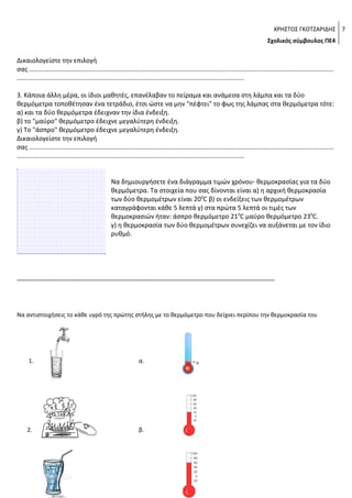 ΧΡΗΣΤΟΣ ΓΚΟΤΖΑΡΙΔΗΣ 7
Σχολικός σύμβουλος ΠΕ4

Δικαιολογείστε την επιλογή
σας ..........................................................................................................................................................................
...............................................................................................................................
3. Κάποια άλλη μέρα, οι ίδιοι μαθητές, επανέλαβαν το πείραμα και ανάμεσα στη λάμπα και τα δύο
θερμόμετρα τοποθέτησαν ένα τετράδιο, έτσι ώστε να μην "πέφτει" το φως της λάμπας στα θερμόμετρα τότε:
α) και τα δύο θερμόμετρα έδειχναν την ίδια ένδειξη.
β) το "μαύρο" θερμόμετρο έδειχνε μεγαλύτερη ένδειξη.
γ) Το "άσπρο" θερμόμετρο έδειχνε μεγαλύτερη ένδειξη.
Δικαιολογείστε την επιλογή
σας ..........................................................................................................................................................................
...............................................................................................................................
Να δημιουργήσετε ένα διάγραμμα τιμών χρόνου- θερμοκρασίας για τα δύο
θερμόμετρα. Τα στοιχεία που σας δίνονται είναι α) η αρχική θερμοκρασία
των δύο θερμομέτρων είναι 200C β) οι ενδείξεις των θερμομέτρων
καταγράφονται κάθε 5 λεπτά γ) στα πρώτα 5 λεπτά οι τιμές των
θερμοκρασιών ήταν: άσπρο θερμόμετρο 210C μαύρο θερμόμετρο 230C.
γ) η θερμοκρασία των δύο θερμομέτρων συνεχίζει να αυξάνεται με τον ίδιο
ρυθμό.

_________________________________________________________________________

Να αντιστοιχήσεις το κάθε υγρό της πρώτης στήλης με το θερμόμετρο που δείχνει περίπου την θερμοκρασία του

1.

α.

2.

β.

 