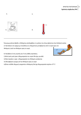 ΧΡΗΣΤΟΣ ΓΚΟΤΖΑΡΙΔΗΣ 8
Σχολικός σύμβουλος ΠΕ4
3.

4.

γ.

δ.

_____________________________________________________________________________________
Ένα χειμωνιάτικο βράδυ ο Μπάμπης απολαμβάνει το μπάνιο του όπως φαίνεται στην διπλανή εικόνα
Α. Να δείξετε στο σχήμα με ένα βέλος αν η θερμότητα μεταφέρεται από το νερό προς τον
Μπάμπη ή από τον Μπάμπη προς το νερό;
Β. Να βάλετε Σ στις σωστές και Λ στις λάθος προτάσεις
i) Μετά από μισή ώρα η θερμοκρασία του νερού θα έχει μειωθεί
ii) Όσο περνάει η ώρα η θερμοκρασία του Μπάμπη αυξάνεται
iii) Μεταφέρετει ψύχος απ’τον Μπάμπη προς το νερό
iv)Όταν επέλθει θερμική ισορροπία ο Μπάμπης θα έχει θερμοκρασία περίπου 37 ο C

 