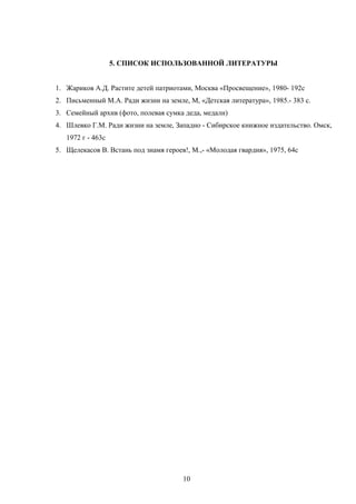 5. СПИСОК ИСПОЛЬЗОВАННОЙ ЛИТЕРАТУРЫ
1. Жариков А.Д. Растите детей патриотами, Москва «Просвещение», 1980- 192с
2. Письменный М.А. Ради жизни на земле, М, «Детская литература», 1985.- 383 с.
3. Семейный архив (фото, полевая сумка деда, медали)
4. Шлевко Г.М. Ради жизни на земле, Западно - Сибирское книжное издательство. Омск,
1972 г - 463с
5. Щелекасов В. Встань под знамя героев!, М.,- «Молодая гвардия», 1975, 64с

10

 