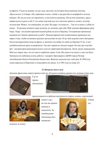 на фронте. Уходя на задание, он дал деду листочек, на котором была написана молитва.
(Приложение 2) Говоря: «На, перепиши и носи с собой, я три раза был в штрафной и остался
живым». Но дед не успел ее переписать, и они пошли в разведку. Когда они поднялись, другу –
первая пуля угодила в лоб. С тех самых пор мой дед этот листочек хранил и, может, поэтому
остался жив. Может, это совпадение, не знаю. Но вдруг это помогло… Так его и носил с собой до
конца… В трудные моменты даже молился, но, конечно, про себя. Мой дедушка форсировал реку
Одер. Одер - последний крупный водный рубеж на пути к Берлину. Гитлеровская пропаганда
называла его "рекой германской судьбы". Немецко-фашистское командование принимало все
меры к тому, чтобы остановить русское наступление на нем. И тут мой дедушка опять был ранен.
После выздоровления снова на фронт, и закончил дед войну не дойдя до Берлина 25 км. А вот
демобилизоваться сразу не разрешили. Так как в армии не хватало кадров. Он еще два года был
физ - инструктором разведывательного дела на территории Белоруссии. Затем, жизнь гражданская.
Мой дед твердо знал, что его место в рабочем строю. Слов «Не умею и не смогу» у него не было.
Занимался он любимым делом, работал слесарем- бригадиром в ДЕПО города Челкар
Актюбинской области Республики Казахстана. Женился, родился сын- мой папа. В 1968 году
семья переехала в Киргизию и снова работа на заводе. А в 1985 году он умер..[3]
2.2 Награды моего деда
Длинные фронтовые дороги прошел мой дед. В нашем семейном архиве есть полевая сумка деда.
Где он
хранил
письменные

принадлежности и рабочие инструменты (карты, компас, перочинный
ножик и др.).

Сейчас

же там мы храним

его

награды и
документы. За
освобождение
Ленинграда был
награжден
медалью за отвагу.

6

 